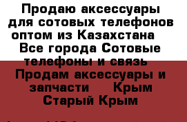 Продаю аксессуары для сотовых телефонов оптом из Казахстана  - Все города Сотовые телефоны и связь » Продам аксессуары и запчасти   . Крым,Старый Крым